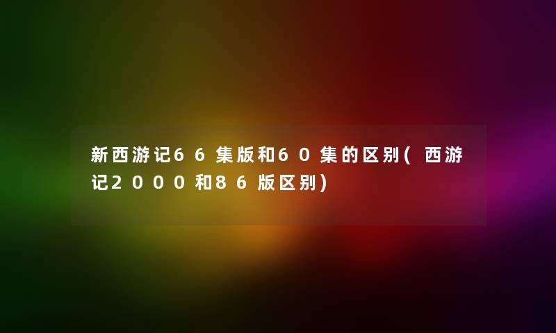 新西游记66集版和60集的区别(西游记2000和86版区别) 新西游记66集版和60集的区别(西游记2000和86版区别)