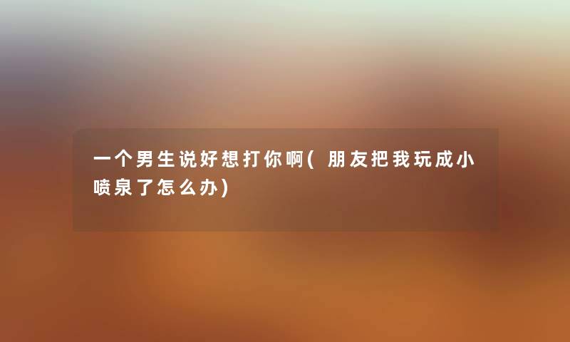 一个男生说好想打你啊(朋友把我玩成小喷泉了怎么办) 一个男生说好想打你啊(朋友把我玩成小喷泉了怎么办)