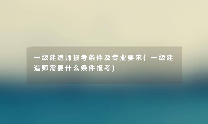 一级建造师报考条件及专业要求(一级建造师需要什么条件报考)
