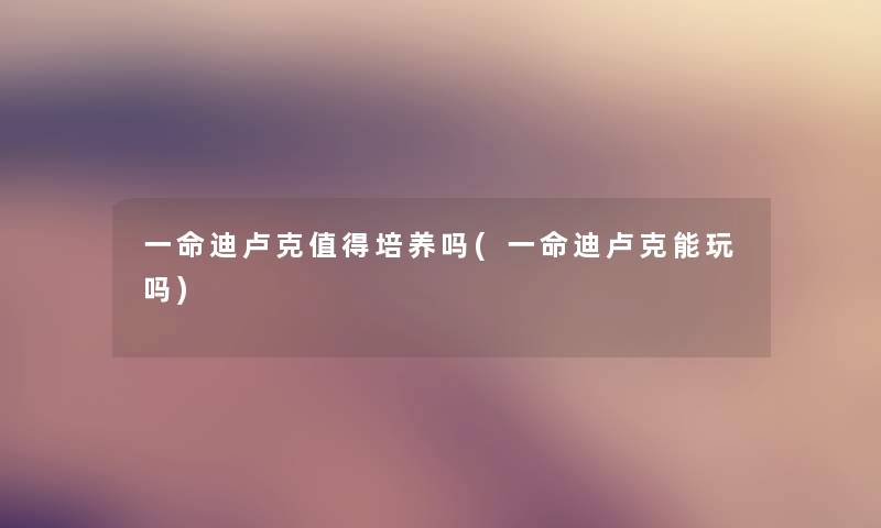 一命迪卢克培养吗(一命迪卢克能玩吗) 一命迪卢克培养吗(一命迪卢克能玩吗)