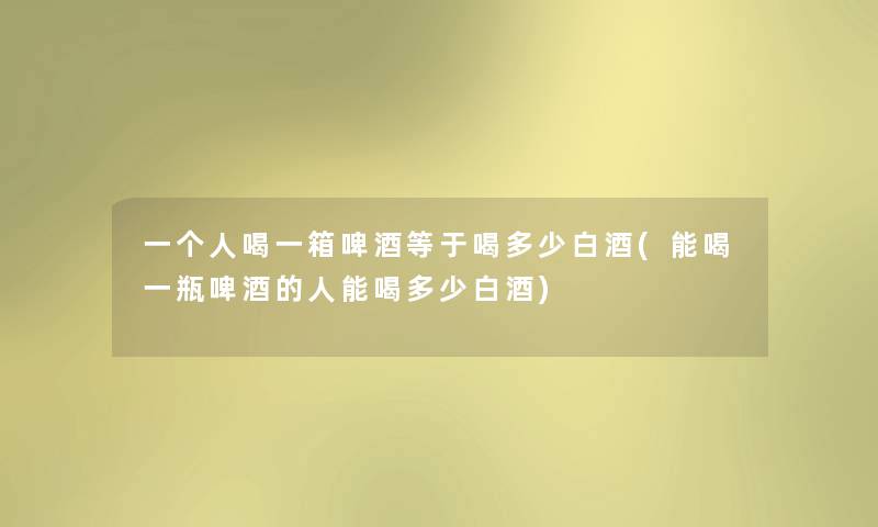 一个人喝一箱啤酒等于喝多少白酒(能喝一瓶啤酒的人能喝多少白酒)