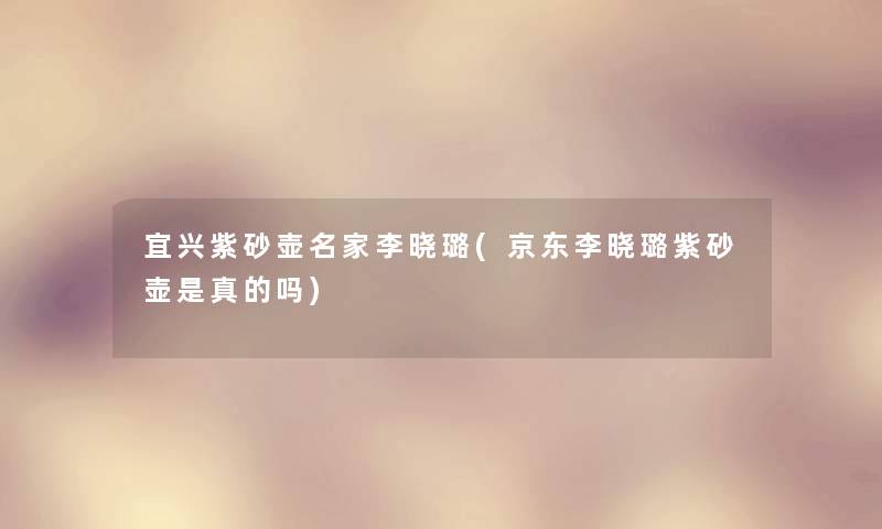 宜兴紫砂壶名家李晓璐(京东李晓璐紫砂壶是真的吗) 宜兴紫砂壶名家李晓璐(京东李晓璐紫砂壶是真的吗)