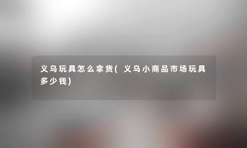 义乌玩具怎么拿货(义乌小商品市场玩具多少钱) 义乌玩具怎么拿货(义乌小商品市场玩具多少钱)