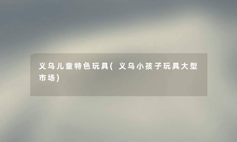 义乌儿童特色玩具(义乌小孩子玩具大型市场) 义乌儿童特色玩具(义乌小孩子玩具大型市场)