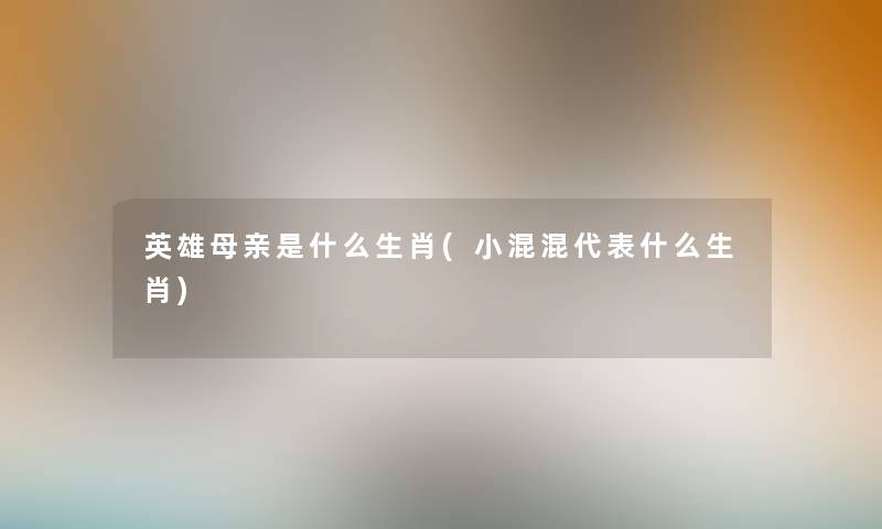 英雄母亲是什么生肖(小混混代表什么生肖) 英雄母亲是什么生肖(小混混代表什么生肖)
