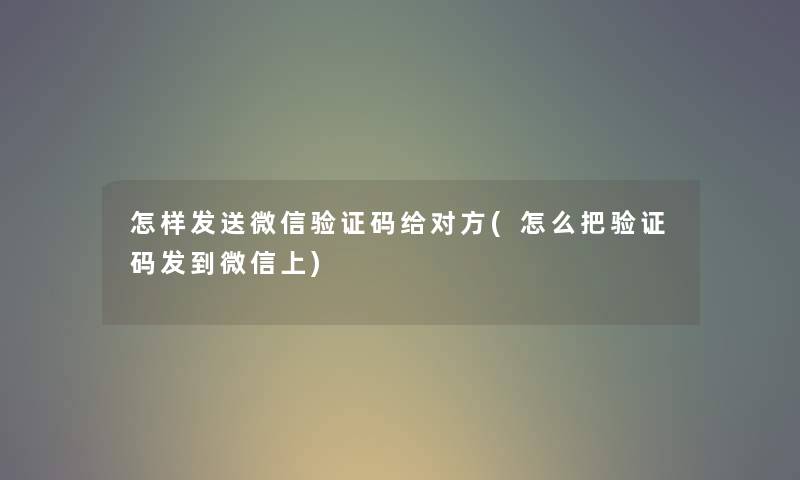 怎样发送微信验证码给对方(怎么把验证码发到微信上) 怎样发送微信验证码给对方(怎么把验证码发到微信上)