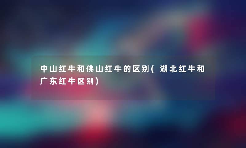 中山红牛和佛山红牛的区别(湖北红牛和广东红牛区别)
