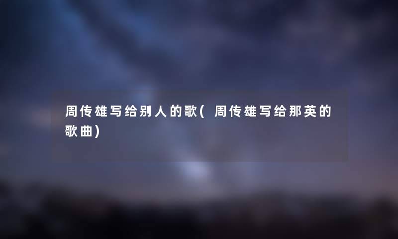 周传雄写给别人的歌(周传雄写给那英的歌曲) 周传雄写给别人的歌(周传雄写给那英的歌曲)