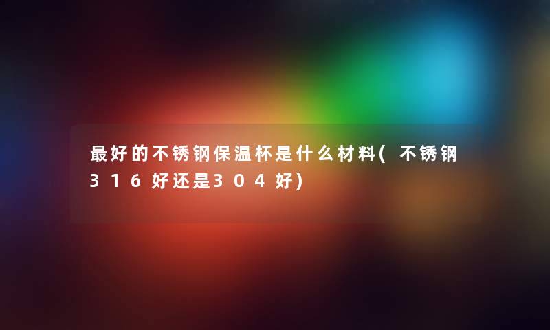 好的不锈钢保温杯是什么材料(不锈钢316好还是304好) 好的不锈钢保温杯是什么材料(不锈钢316好还是304好)