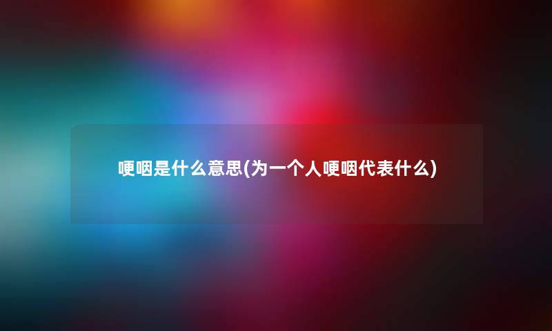 哽咽是什么意思(为一个人哽咽代表什么) 哽咽是什么意思(为一个人哽咽代表什么)