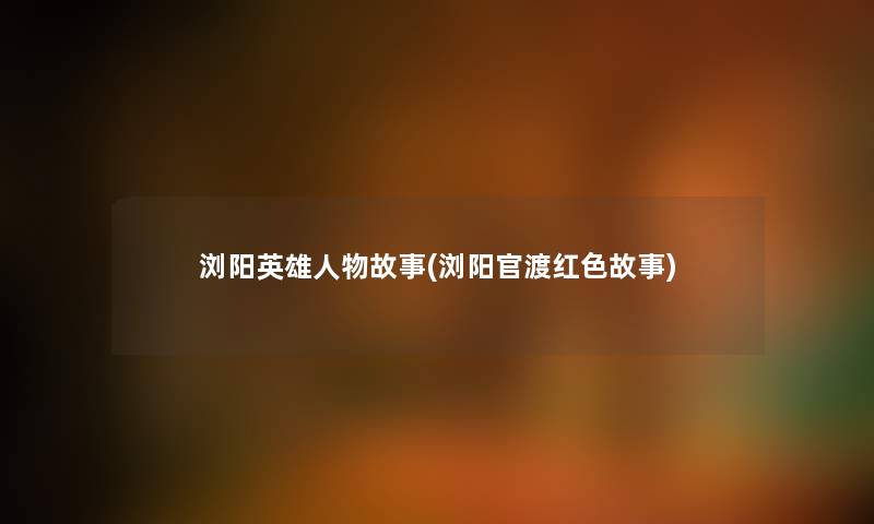 浏阳英雄人物故事(浏阳官渡红色故事) 浏阳英雄人物故事(浏阳官渡红色故事)
