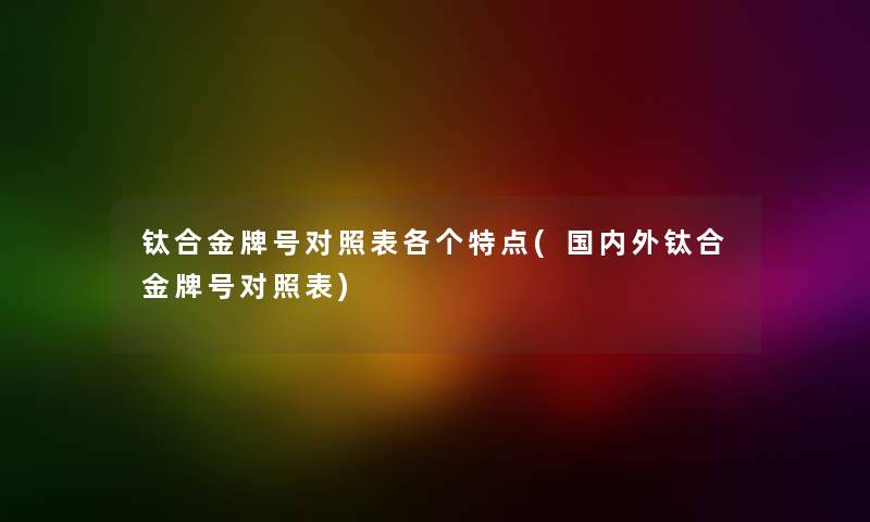 钛合金牌号对照表各个特点(国内外钛合金牌号对照表) 钛合金牌号对照表各个特点(国内外钛合金牌号对照表)