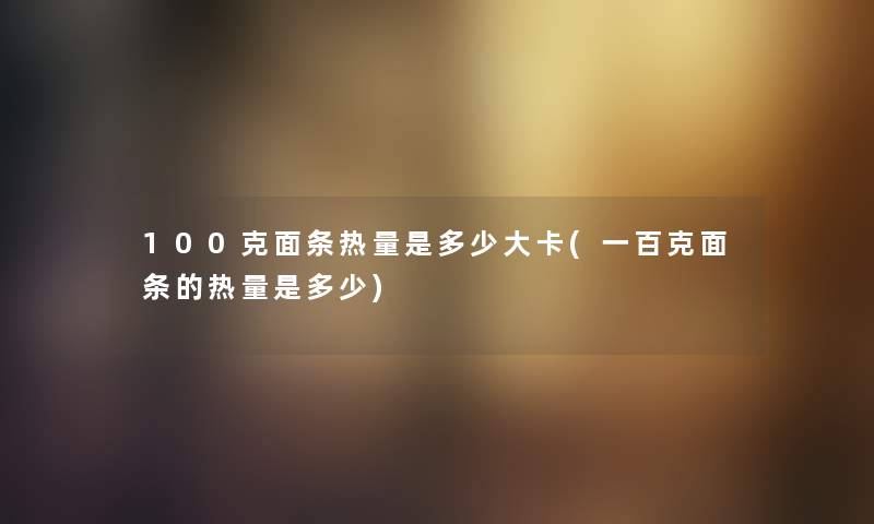 100克面条热量是多少大卡(一百克面条的热量是多少)