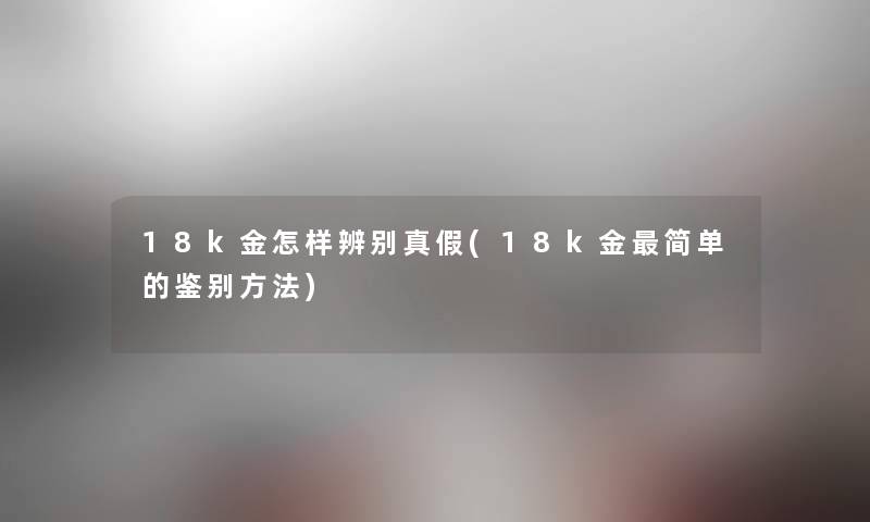 18k金怎样辨别真假(18k金简单的鉴别方法) 18k金怎样辨别真假(18k金简单的鉴别方法)