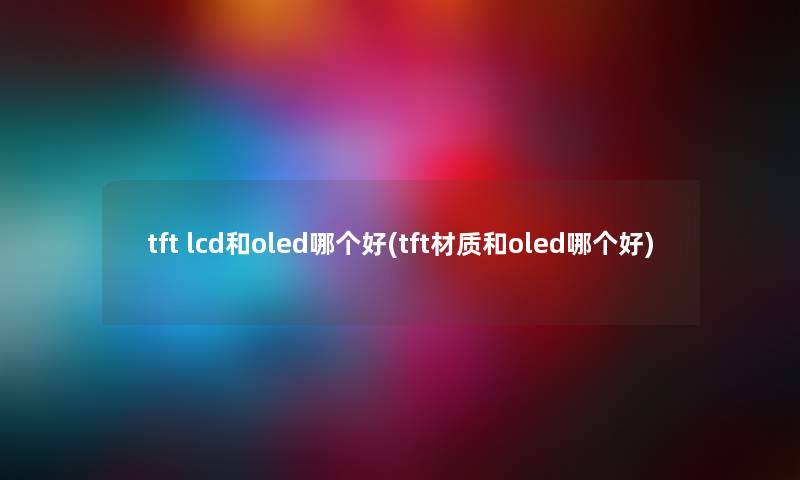 tft lcd和oled哪个好(tft材质和oled哪个好) tft lcd和oled哪个好(tft材质和oled哪个好)