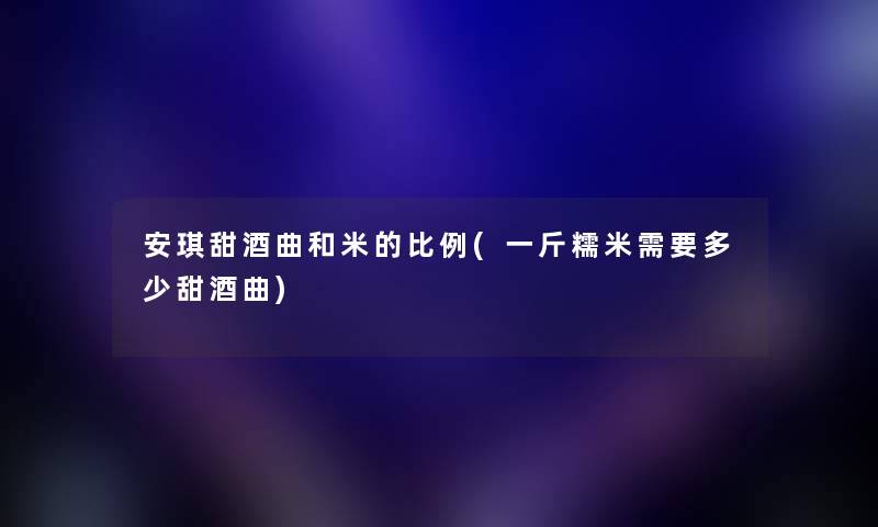 安琪甜酒曲和米的比例(一斤糯米需要多少甜酒曲) 安琪甜酒曲和米的比例(一斤糯米需要多少甜酒曲)