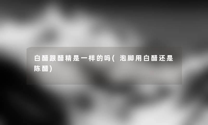 白醋跟醋精是一样的吗(泡脚用白醋还是陈醋) 白醋跟醋精是一样的吗(泡脚用白醋还是陈醋)
