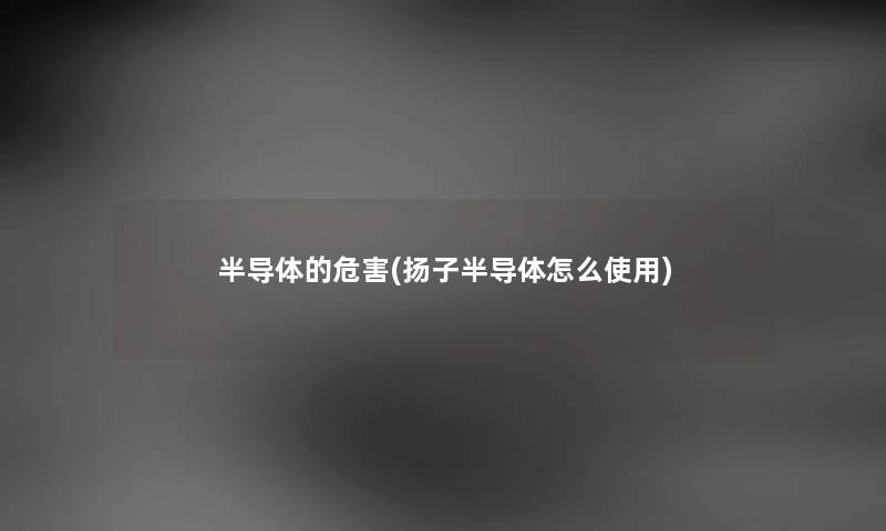 半导体的危害(扬子半导体怎么使用) 半导体的危害(扬子半导体怎么使用)