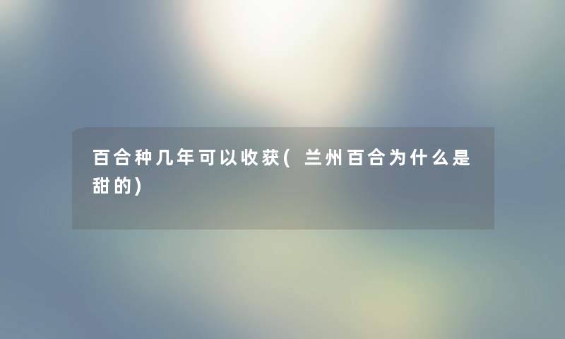 百合种几年可以收获(兰州百合为什么是甜的) 百合种几年可以收获(兰州百合为什么是甜的)