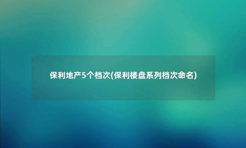 保利地产5个档次(保利楼盘系列档次命名) 保利地产5个档次(保利楼盘系列档次命名)