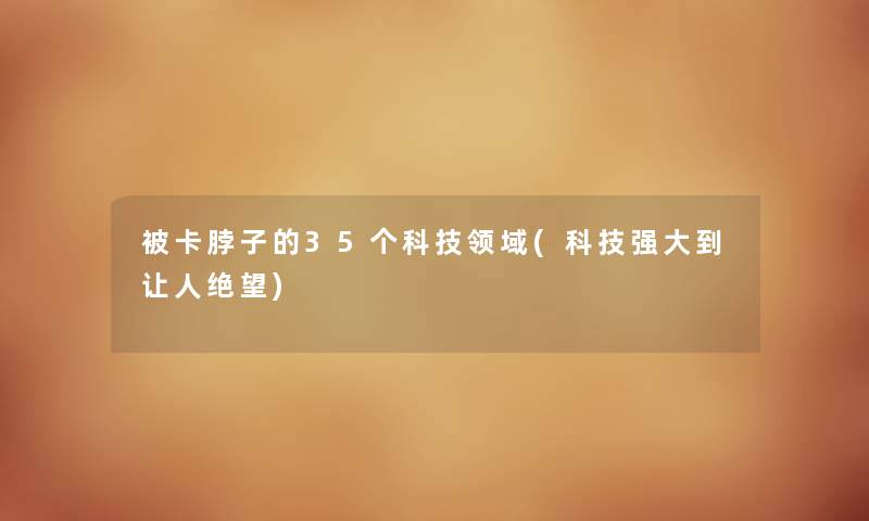 被卡脖子的35个科技领域(科技强大到让人绝望) 被卡脖子的35个科技领域(科技强大到让人绝望)