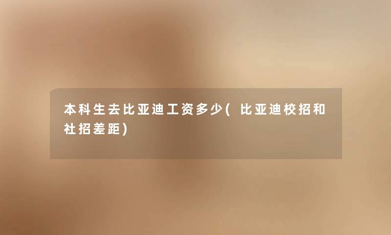 本科生去比亚迪工资多少(比亚迪校招和社招差距) 本科生去比亚迪工资多少(比亚迪校招和社招差距)