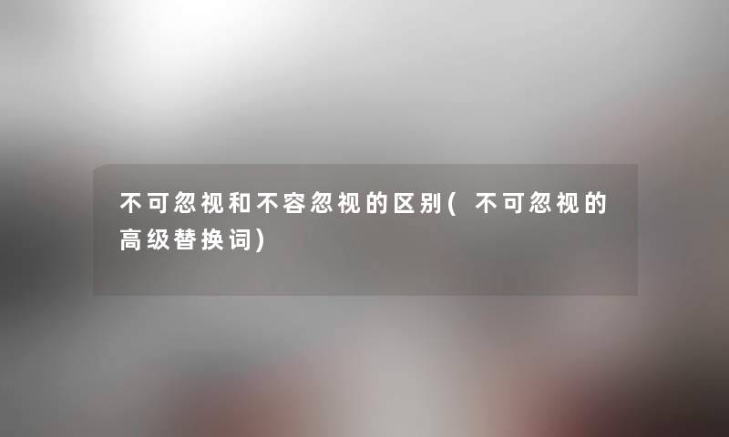 不可忽视和不容忽视的区别(不可忽视的高级替换词) 不可忽视和不容忽视的区别(不可忽视的高级替换词)
