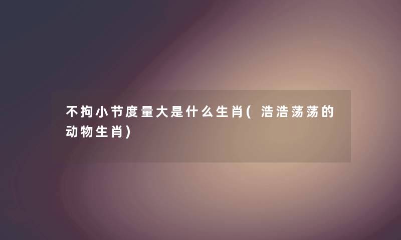 不拘小节度量大是什么生肖(浩浩荡荡的动物生肖) 不拘小节度量大是什么生肖(浩浩荡荡的动物生肖)