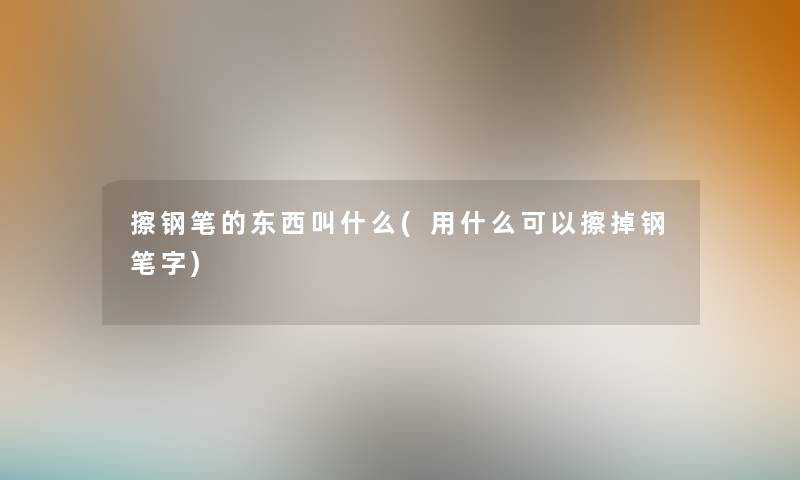 擦钢笔的东西叫什么(用什么可以擦掉钢笔字) 擦钢笔的东西叫什么(用什么可以擦掉钢笔字)