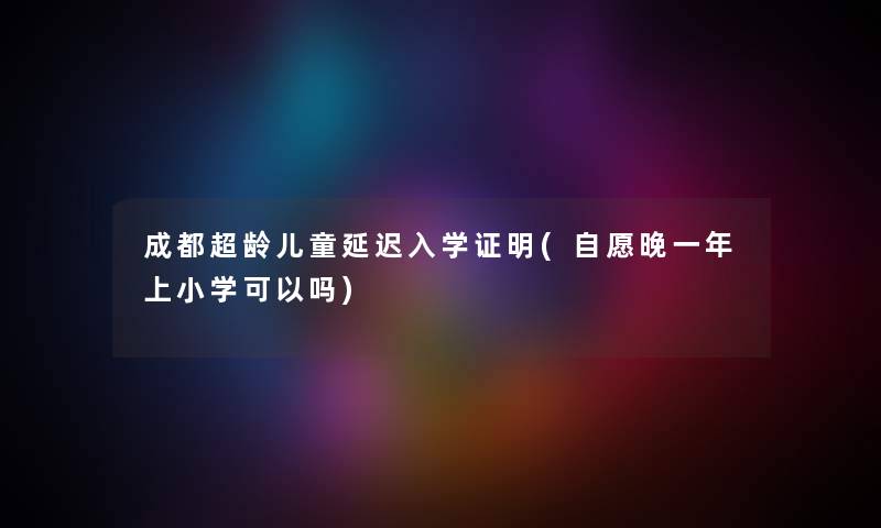 成都超龄儿童延迟入学证明(自愿晚一年上小学可以吗)