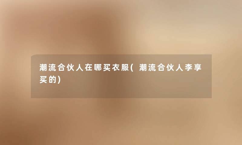 潮流合伙人在哪买衣服(潮流合伙人李享买的) 潮流合伙人在哪买衣服(潮流合伙人李享买的)