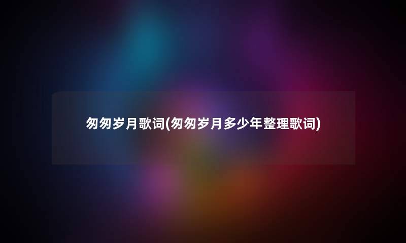 匆匆岁月歌词(匆匆岁月多少年整理歌词)