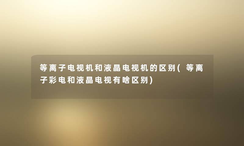 等离子电视机和液晶电视机的区别(等离子彩电和液晶电视有啥区别) 等离子电视机和液晶电视机的区别(等离子彩电和液晶电视有啥区别)