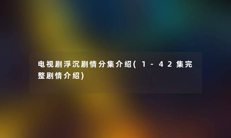 电视剧浮沉剧情分集介绍(1-42集完整剧情介绍) 电视剧浮沉剧情分集介绍(1-42集完整剧情介绍)