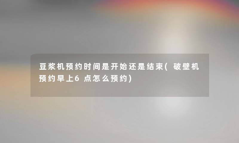 豆浆机预约时间是开始还是结束(破壁机预约早上6点怎么预约) 豆浆机预约时间是开始还是结束(破壁机预约早上6点怎么预约)