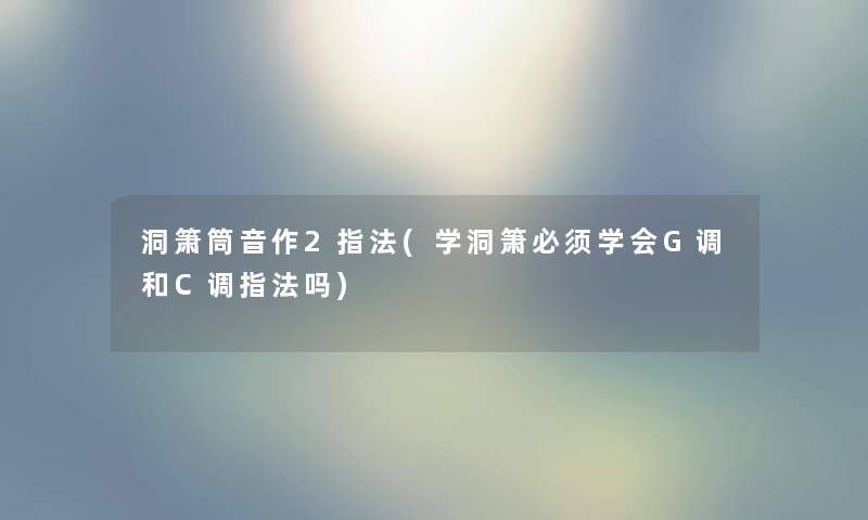 洞箫筒音作2指法(学洞箫必须学会G调和C调指法吗) 洞箫筒音作2指法(学洞箫必须学会G调和C调指法吗)
