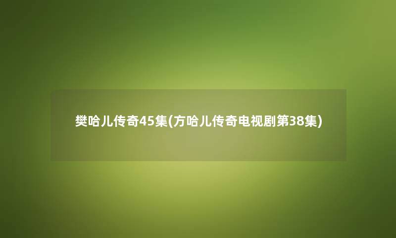樊哈儿传奇45集(方哈儿传奇电视剧第38集) 樊哈儿传奇45集(方哈儿传奇电视剧第38集)