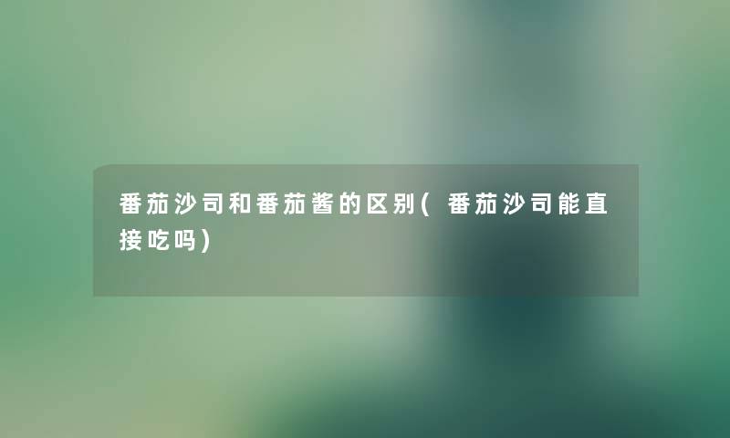 番茄沙司和番茄酱的区别(番茄沙司能直接吃吗) 番茄沙司和番茄酱的区别(番茄沙司能直接吃吗)