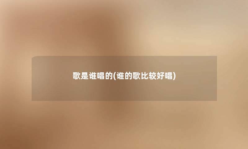 歌是谁唱的(谁的歌比较好唱) 歌是谁唱的(谁的歌比较好唱)