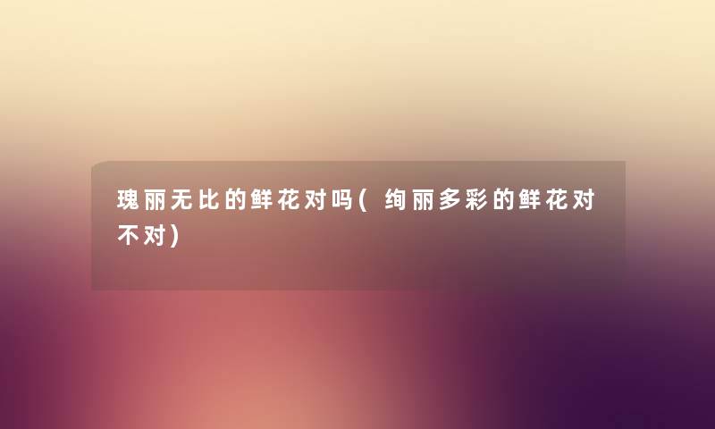 瑰丽无比的鲜花对吗(绚丽多彩的鲜花对不对) 瑰丽无比的鲜花对吗(绚丽多彩的鲜花对不对)