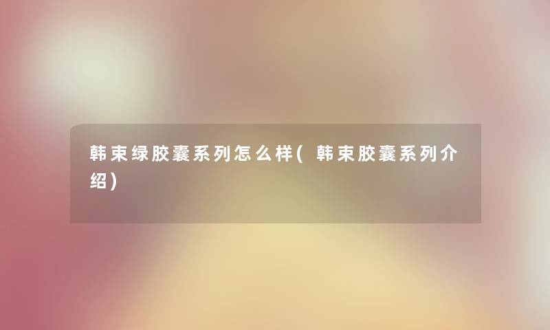 韩束绿胶囊系列怎么样(韩束胶囊系列介绍) 韩束绿胶囊系列怎么样(韩束胶囊系列介绍)