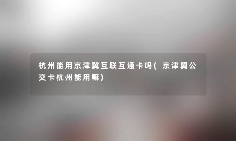 杭州能用京津冀互联互通卡吗(京津冀公交卡杭州能用嘛) 杭州能用京津冀互联互通卡吗(京津冀公交卡杭州能用嘛)