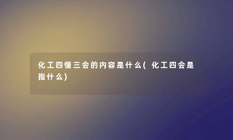 化工四懂三会的内容是什么(化工四会是指什么) 化工四懂三会的内容是什么(化工四会是指什么)