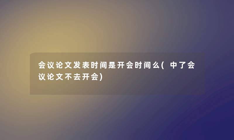 会议论文发表时间是开会时间么(中了会议论文不去开会) 会议论文发表时间是开会时间么(中了会议论文不去开会)