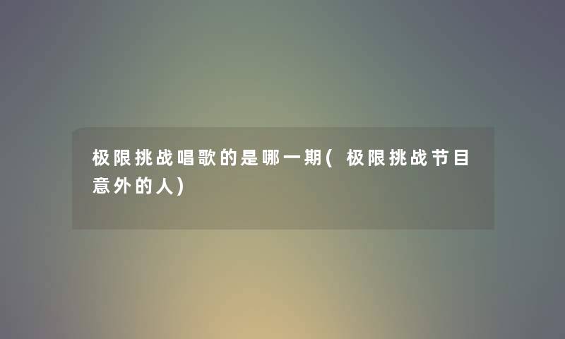 极限挑战唱歌的是哪一期(极限挑战节目意外的人) 极限挑战唱歌的是哪一期(极限挑战节目意外的人)