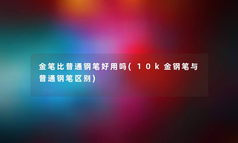 金笔比普通钢笔好用吗(10k金钢笔与普通钢笔区别) 金笔比普通钢笔好用吗(10k金钢笔与普通钢笔区别)