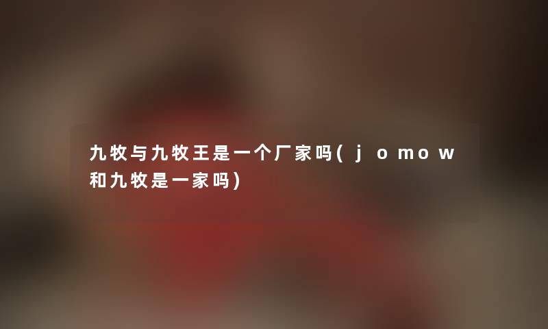 九牧与九牧王是一个厂家吗(jomow和九牧是一家吗) 九牧与九牧王是一个厂家吗(jomow和九牧是一家吗)