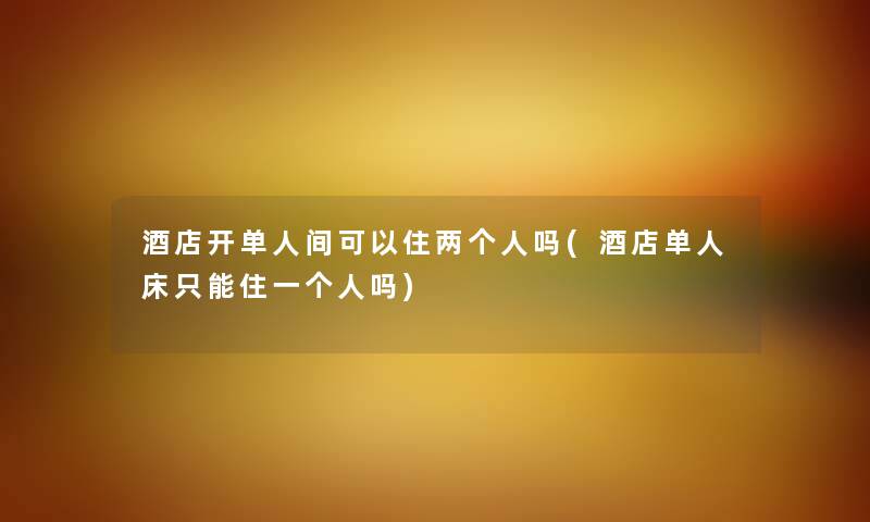 酒店开单人间可以住两个人吗(酒店单人床只能住一个人吗) 酒店开单人间可以住两个人吗(酒店单人床只能住一个人吗)