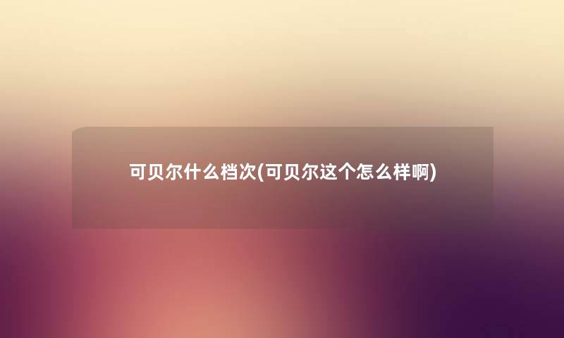 可贝尔什么档次(可贝尔这个怎么样啊) 可贝尔什么档次(可贝尔这个怎么样啊)