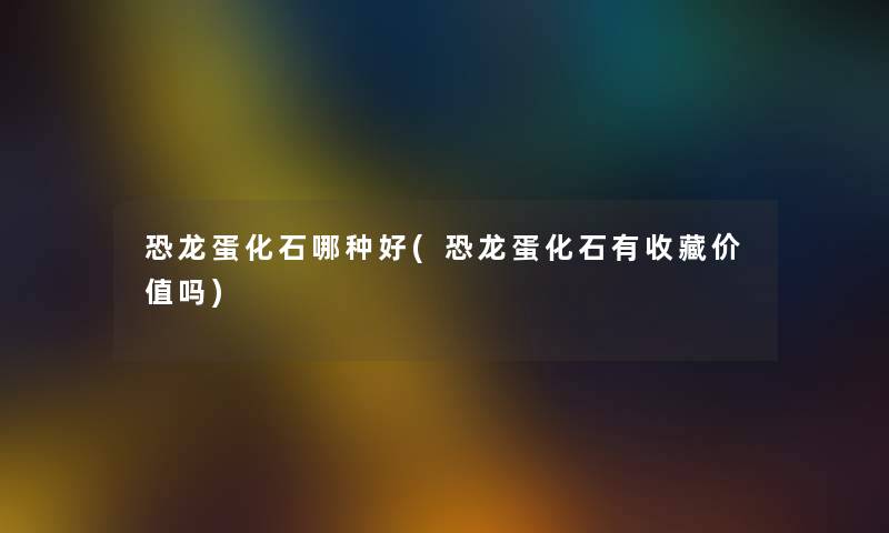 恐龙蛋化石哪种好(恐龙蛋化石有收藏价值吗) 恐龙蛋化石哪种好(恐龙蛋化石有收藏价值吗)